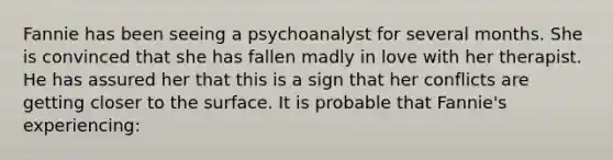 Fannie has been seeing a psychoanalyst for several months. She is convinced that she has fallen madly in love with her therapist. He has assured her that this is a sign that her conflicts are getting closer to the surface. It is probable that Fannie's experiencing: