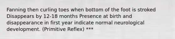 Fanning then curling toes when bottom of the foot is stroked Disappears by 12-18 months Presence at birth and disappearance in first year indicate normal neurological development. (Primitive Reflex) ***