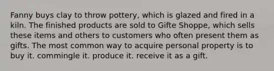 Fanny buys clay to throw pottery, which is glazed and fired in a kiln. The finished products are sold to Gifte Shoppe, which sells these items and others to customers who often present them as gifts. The most common way to acquire personal property is to buy it. commingle it. produce it. receive it as a gift.