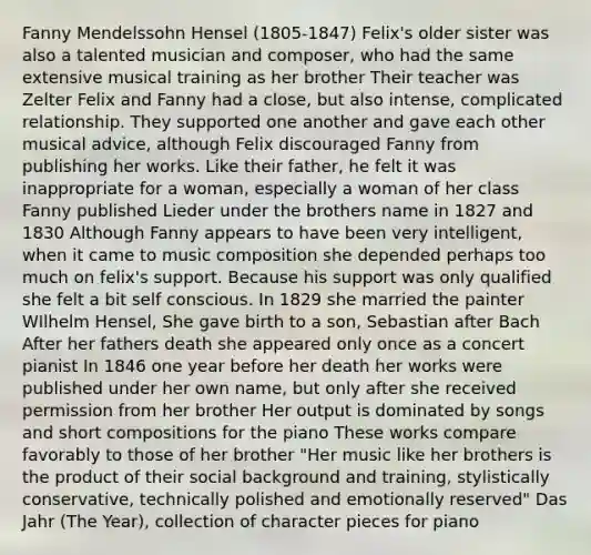 Fanny Mendelssohn Hensel (1805-1847) Felix's older sister was also a talented musician and composer, who had the same extensive musical training as her brother Their teacher was Zelter Felix and Fanny had a close, but also intense, complicated relationship. They supported one another and gave each other musical advice, although Felix discouraged Fanny from publishing her works. Like their father, he felt it was inappropriate for a woman, especially a woman of her class Fanny published Lieder under the brothers name in 1827 and 1830 Although Fanny appears to have been very intelligent, when it came to music composition she depended perhaps too much on felix's support. Because his support was only qualified she felt a bit self conscious. In 1829 she married the painter WIlhelm Hensel, She gave birth to a son, Sebastian after Bach After her fathers death she appeared only once as a concert pianist In 1846 one year before her death her works were published under her own name, but only after she received permission from her brother Her output is dominated by songs and short compositions for the piano These works compare favorably to those of her brother "Her music like her brothers is the product of their social background and training, stylistically conservative, technically polished and emotionally reserved" Das Jahr (The Year), collection of character pieces for piano