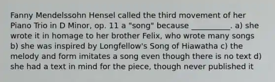 Fanny Mendelssohn Hensel called the third movement of her Piano Trio in D Minor, op. 11 a "song" because __________. a) she wrote it in homage to her brother Felix, who wrote many songs b) she was inspired by Longfellow's Song of Hiawatha c) the melody and form imitates a song even though there is no text d) she had a text in mind for the piece, though never published it