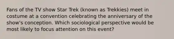 Fans of the TV show Star Trek (known as Trekkies) meet in costume at a convention celebrating the anniversary of the show's conception. Which sociological perspective would be most likely to focus attention on this event?