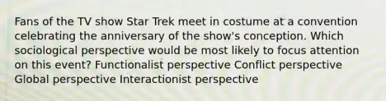 Fans of the TV show Star Trek meet in costume at a convention celebrating the anniversary of the show's conception. Which sociological perspective would be most likely to focus attention on this event? Functionalist perspective Conflict perspective Global perspective Interactionist perspective