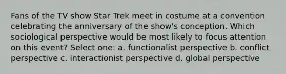 Fans of the TV show Star Trek meet in costume at a convention celebrating the anniversary of the show's conception. Which sociological perspective would be most likely to focus attention on this event? Select one: a. functionalist perspective b. conflict perspective c. interactionist perspective d. global perspective