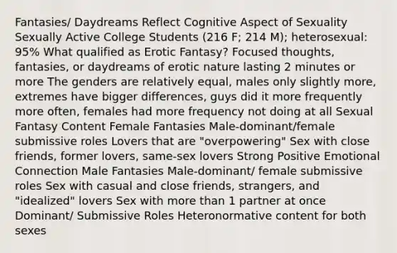 Fantasies/ Daydreams Reflect Cognitive Aspect of Sexuality Sexually Active College Students (216 F; 214 M); heterosexual: 95% What qualified as Erotic Fantasy? Focused thoughts, fantasies, or daydreams of erotic nature lasting 2 minutes or more The genders are relatively equal, males only slightly more, extremes have bigger differences, guys did it more frequently more often, females had more frequency not doing at all Sexual Fantasy Content Female Fantasies Male-dominant/female submissive roles Lovers that are "overpowering" Sex with close friends, former lovers, same-sex lovers Strong Positive Emotional Connection Male Fantasies Male-dominant/ female submissive roles Sex with casual and close friends, strangers, and "idealized" lovers Sex with more than 1 partner at once Dominant/ Submissive Roles Heteronormative content for both sexes