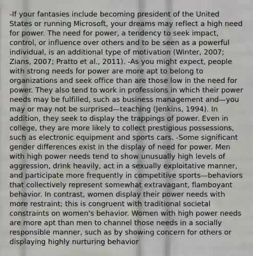 -If your fantasies include becoming president of the United States or running Microsoft, your dreams may reflect a high need for power. The need for power, a tendency to seek impact, control, or influence over others and to be seen as a powerful individual, is an additional type of motivation (Winter, 2007; Zians, 2007; Pratto et al., 2011). -As you might expect, people with strong needs for power are more apt to belong to organizations and seek office than are those low in the need for power. They also tend to work in professions in which their power needs may be fulfilled, such as business management and—you may or may not be surprised—teaching (Jenkins, 1994). In addition, they seek to display the trappings of power. Even in college, they are more likely to collect prestigious possessions, such as electronic equipment and sports cars. -Some significant gender differences exist in the display of need for power. Men with high power needs tend to show unusually high levels of aggression, drink heavily, act in a sexually exploitative manner, and participate more frequently in competitive sports—behaviors that collectively represent somewhat extravagant, flamboyant behavior. In contrast, women display their power needs with more restraint; this is congruent with traditional societal constraints on women's behavior. Women with high power needs are more apt than men to channel those needs in a socially responsible manner, such as by showing concern for others or displaying highly nurturing behavior