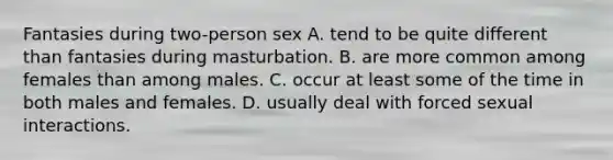 Fantasies during two-person sex A. tend to be quite different than fantasies during masturbation. B. are more common among females than among males. C. occur at least some of the time in both males and females. D. usually deal with forced sexual interactions.