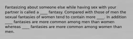 Fantasizing about someone else while having sex with your partner is called a ____ fantasy. Compared with those of men the sexual fantasies of women tend to contain more ____. In addition ____ fantasies are more common among men than women whereas ____ fantasies are more common among women than men.