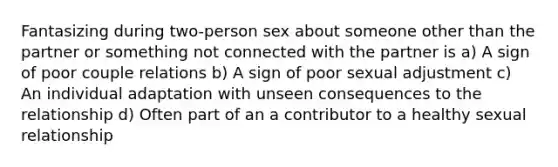 Fantasizing during two-person sex about someone other than the partner or something not connected with the partner is a) A sign of poor couple relations b) A sign of poor sexual adjustment c) An individual adaptation with unseen consequences to the relationship d) Often part of an a contributor to a healthy sexual relationship