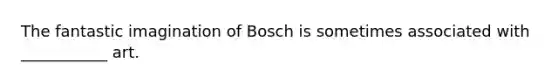 The fantastic imagination of Bosch is sometimes associated with ___________ art.