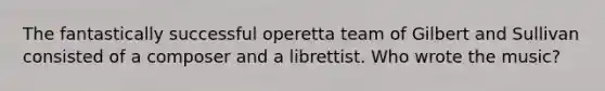 The fantastically successful operetta team of Gilbert and Sullivan consisted of a composer and a librettist. Who wrote the music?