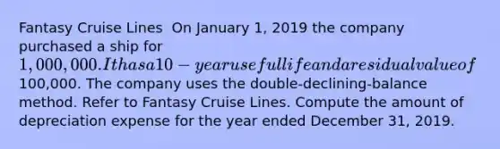 Fantasy Cruise Lines ​ On January 1, 2019 the company purchased a ship for 1,000,000. It has a 10-year useful life and a residual value of100,000. The company uses the double-declining-balance method. Refer to Fantasy Cruise Lines. Compute the amount of depreciation expense for the year ended December 31, 2019.