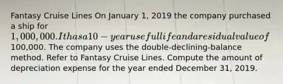 Fantasy Cruise Lines On January 1, 2019 the company purchased a ship for 1,000,000. It has a 10-year useful life and a residual value of100,000. The company uses the double-declining-balance method. Refer to Fantasy Cruise Lines. Compute the amount of depreciation expense for the year ended December 31, 2019.