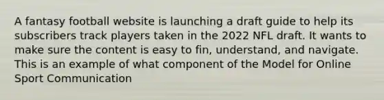 A fantasy football website is launching a draft guide to help its subscribers track players taken in the 2022 NFL draft. It wants to make sure the content is easy to fin, understand, and navigate. This is an example of what component of the Model for Online Sport Communication