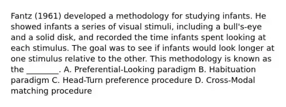 Fantz (1961) developed a methodology for studying infants. He showed infants a series of visual stimuli, including a bull's-eye and a solid disk, and recorded the time infants spent looking at each stimulus. The goal was to see if infants would look longer at one stimulus relative to the other. This methodology is known as the ________. A. Preferential-Looking paradigm B. Habituation paradigm C. Head-Turn preference procedure D. Cross-Modal matching procedure