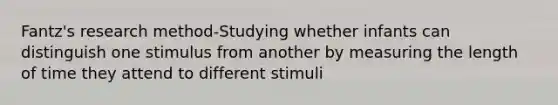 Fantz's research method-Studying whether infants can distinguish one stimulus from another by measuring the length of time they attend to different stimuli