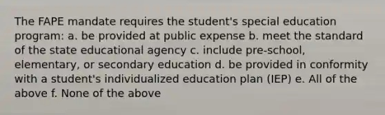 The FAPE mandate requires the student's special education program: a. be provided at public expense b. meet the standard of the state educational agency c. include pre-school, elementary, or secondary education d. be provided in conformity with a student's individualized education plan (IEP) e. All of the above f. None of the above