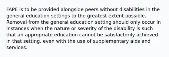 FAPE is to be provided alongside peers without disabilities in the general education settings to the greatest extent possible. Removal from the general education setting should only occur in instances when the nature or severity of the disability is such that an appropriate education cannot be satisfactorily achieved in that setting, even with the use of supplementary aids and services.