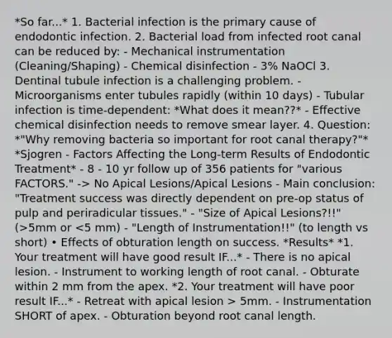 *So far...* 1. Bacterial infection is the primary cause of endodontic infection. 2. Bacterial load from infected root canal can be reduced by: - Mechanical instrumentation (Cleaning/Shaping) - Chemical disinfection - 3% NaOCl 3. Dentinal tubule infection is a challenging problem. - Microorganisms enter tubules rapidly (within 10 days) - Tubular infection is time-dependent: *What does it mean??* - Effective chemical disinfection needs to remove smear layer. 4. Question: *"Why removing bacteria so important for root canal therapy?"* *Sjogren - Factors Affecting the Long-term Results of Endodontic Treatment* - 8 - 10 yr follow up of 356 patients for "various FACTORS." -> No Apical Lesions/Apical Lesions - Main conclusion: "Treatment success was directly dependent on pre-op status of pulp and periradicular tissues." - "Size of Apical Lesions?!!" (>5mm or 5mm. - Instrumentation SHORT of apex. - Obturation beyond root canal length.