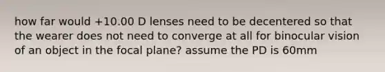 how far would +10.00 D lenses need to be decentered so that the wearer does not need to converge at all for binocular vision of an object in the focal plane? assume the PD is 60mm