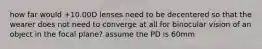 how far would +10.00D lenses need to be decentered so that the wearer does not need to converge at all for binocular vision of an object in the focal plane? assume the PD is 60mm