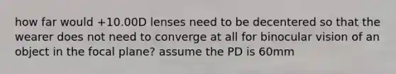 how far would +10.00D lenses need to be decentered so that the wearer does not need to converge at all for binocular vision of an object in the focal plane? assume the PD is 60mm