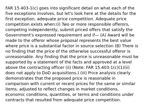 FAR 15.403-1(c) goes into significant detail on what each of the five exceptions involves, but let's look here at the details for the first exception, adequate price competition. Adequate price competition exists when:(i) Two or more responsible offerors, competing independently, submit priced offers that satisfy the Government's expressed requirement and if— (A) Award will be made to the offeror whose proposal represents the best value where price is a substantial factor in source selection (B) There is no finding that the price of the otherwise successful offeror is unreasonable. Any finding that the price is unreasonable must be supported by a statement of the facts and approved at a level above the contracting officer (ii) (Note: FAR 15.403-1(c)(1)(ii) does not apply to DoD acquisitions.) (iii) Price analysis clearly demonstrates that the proposed price is reasonable in comparison with current or recent prices for the same or similar items, adjusted to reflect changes in market conditions, economic conditions, quantities, or terms and conditions under contracts that resulted from adequate price competition.