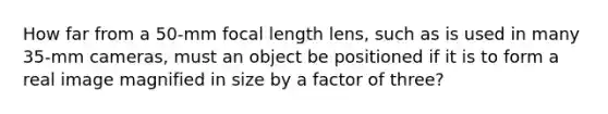 How far from a 50-mm focal length lens, such as is used in many 35-mm cameras, must an object be positioned if it is to form a real image magnified in size by a factor of three?