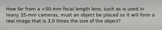 How far from a +50-mm focal length lens, such as is used in many 35-mm cameras, must an object be placed so it will form a real image that is 3.0 times the size of the object?