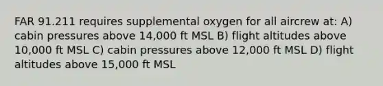 FAR 91.211 requires supplemental oxygen for all aircrew at: A) cabin pressures above 14,000 ft MSL B) flight altitudes above 10,000 ft MSL C) cabin pressures above 12,000 ft MSL D) flight altitudes above 15,000 ft MSL