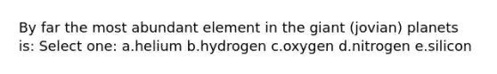 By far the most abundant element in the giant (jovian) planets is: Select one: a.helium b.hydrogen c.oxygen d.nitrogen e.silicon