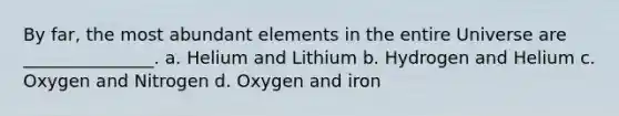 By far, the most abundant elements in the entire Universe are _______________. a. Helium and Lithium b. Hydrogen and Helium c. Oxygen and Nitrogen d. Oxygen and iron