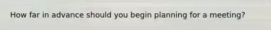How far in advance should you begin planning for a meeting?
