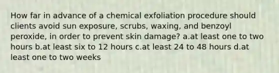 How far in advance of a chemical exfoliation procedure should clients avoid sun exposure, scrubs, waxing, and benzoyl peroxide, in order to prevent skin damage? a.at least one to two hours b.at least six to 12 hours c.at least 24 to 48 hours d.at least one to two weeks