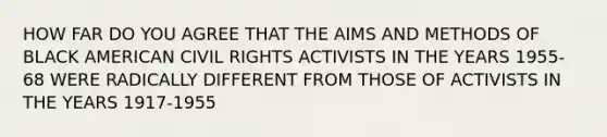 HOW FAR DO YOU AGREE THAT THE AIMS AND METHODS OF BLACK AMERICAN CIVIL RIGHTS ACTIVISTS IN THE YEARS 1955-68 WERE RADICALLY DIFFERENT FROM THOSE OF ACTIVISTS IN THE YEARS 1917-1955