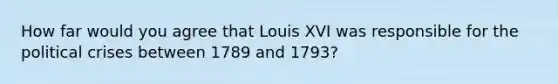 How far would you agree that Louis XVI was responsible for the political crises between 1789 and 1793?