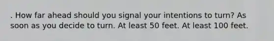 . How far ahead should you signal your intentions to turn? As soon as you decide to turn. At least 50 feet. At least 100 feet.