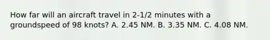 How far will an aircraft travel in 2-1/2 minutes with a groundspeed of 98 knots? A. 2.45 NM. B. 3.35 NM. C. 4.08 NM.