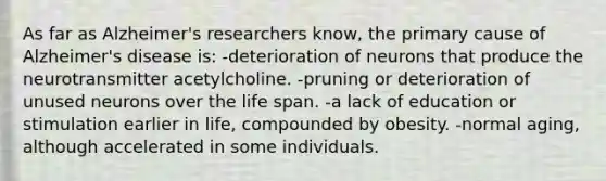 As far as Alzheimer's researchers know, the primary cause of Alzheimer's disease is: -deterioration of neurons that produce the neurotransmitter acetylcholine. -pruning or deterioration of unused neurons over the life span. -a lack of education or stimulation earlier in life, compounded by obesity. -normal aging, although accelerated in some individuals.