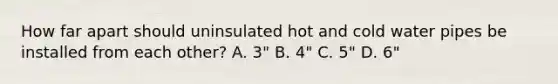 How far apart should uninsulated hot and cold water pipes be installed from each other? A. 3" B. 4" C. 5" D. 6"