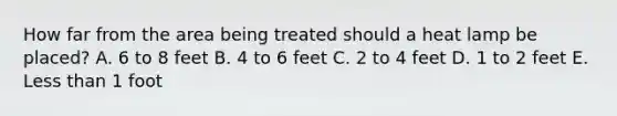 How far from the area being treated should a heat lamp be placed? A. 6 to 8 feet B. 4 to 6 feet C. 2 to 4 feet D. 1 to 2 feet E. Less than 1 foot