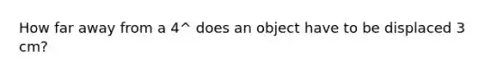 How far away from a 4^ does an object have to be displaced 3 cm?