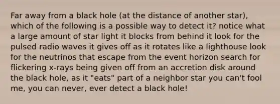 Far away from a black hole (at the distance of another star), which of the following is a possible way to detect it? notice what a large amount of star light it blocks from behind it look for the pulsed radio waves it gives off as it rotates like a lighthouse look for the neutrinos that escape from the event horizon search for flickering x-rays being given off from an accretion disk around the black hole, as it "eats" part of a neighbor star you can't fool me, you can never, ever detect a black hole!