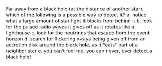 Far away from a black hole (at the distance of another star), which of the following is a possible way to detect it? a. notice what a large amount of star light it blocks from behind it b. look for the pulsed radio waves it gives off as it rotates like a lighthouse c. look for the neutrinos that escape from the event horizon d. search for flickering x-rays being given off from an accretion disk around the black hole, as it "eats" part of a neighbor star e. you can't fool me, you can never, ever detect a black hole!