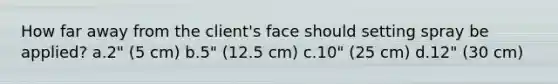 How far away from the client's face should setting spray be applied? a.2" (5 cm) b.5" (12.5 cm) c.10" (25 cm) d.12" (30 cm)