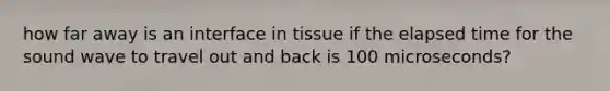 how far away is an interface in tissue if the elapsed time for the sound wave to travel out and back is 100 microseconds?