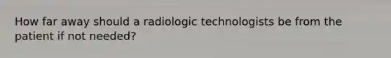 How far away should a radiologic technologists be from the patient if not needed?