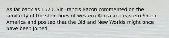 As far back as 1620, Sir Francis Bacon commented on the similarity of the shorelines of western Africa and eastern South America and posited that the Old and New Worlds might once have been joined.