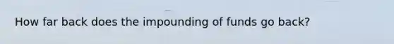 How far back does the impounding of funds go back?