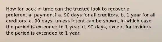 How far back in time can the trustee look to recover a preferential payment? a. 90 days for all creditors. b. 1 year for all creditors. c. 90 days, unless intent can be shown, in which case the period is extended to 1 year. d. 90 days, except for insiders the period is extended to 1 year.